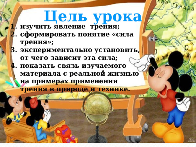 Цель урока изучить явление трения; сформировать понятие «сила трения»; экспериментально установить, от чего зависит эта сила; показать связь изучаемого материала с реальной жизнью на примерах применения трения в природе и технике. 