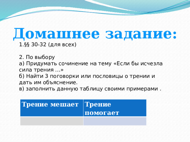 Домашнее задание: §§ 30-32 (для всех)  По выбору  а) Придумать сочинение на тему «Если бы исчезла сила трения …»  б) Найти 3 поговорки или пословицы о трении и дать им объяснение.  в) заполнить данную таблицу своими примерами . Трение мешает   Трение помогает   