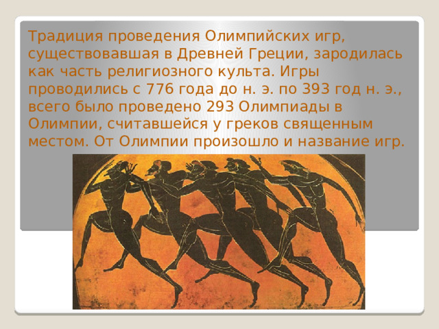 Традиция проведения Олимпийских игр, существовавшая в Древней Греции, зародилась как часть религиозного культа. Игры проводились с 776 года до н. э. по 393 год н. э., всего было проведено 293 Олимпиады в Олимпии, считавшейся у греков священным местом. От Олимпии произошло и название игр. 