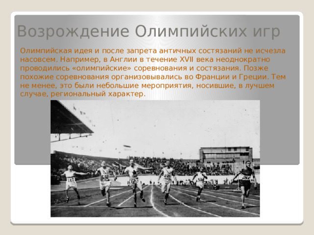 Возрождение Олимпийских игр Олимпийская идея и после запрета античных состязаний не исчезла насовсем. Например, в Англии в течение XVII века неоднократно проводились «олимпийские» соревнования и состязания. Позже похожие соревнования организовывались во Франции и Греции. Тем не менее, это были небольшие мероприятия, носившие, в лучшем случае, региональный характер. 