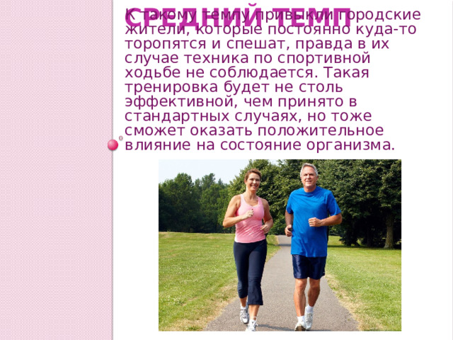 Средний темп К такому темпу привыкли городские жители, которые постоянно куда-то торопятся и спешат, правда в их случае техника по спортивной ходьбе не соблюдается. Такая тренировка будет не столь эффективной, чем принято в стандартных случаях, но тоже сможет оказать положительное влияние на состояние организма. 