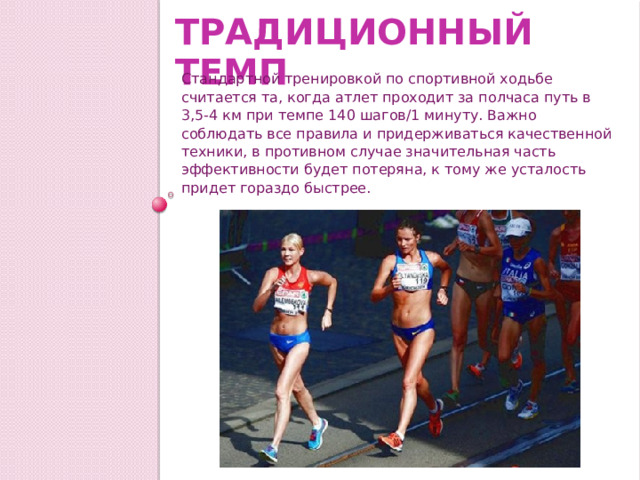 Традиционный темп Стандартной тренировкой по спортивной ходьбе считается та, когда атлет проходит за полчаса путь в 3,5-4 км при темпе 140 шагов/1 минуту. Важно соблюдать все правила и придерживаться качественной техники, в противном случае значительная часть эффективности будет потеряна, к тому же усталость придет гораздо быстрее. 
