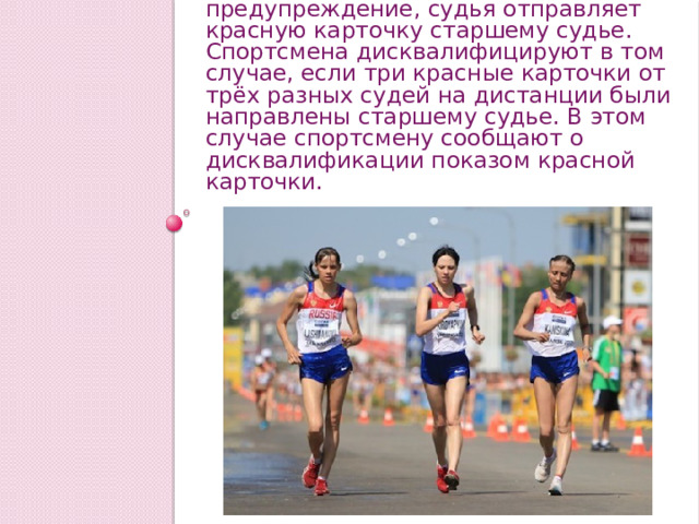 Если правило нарушено и ходоку дано предупреждение, судья отправляет красную карточку старшему судье. Спортсмена дисквалифицируют в том случае, если три красные карточки от трёх разных судей на дистанции были направлены старшему судье. В этом случае спортсмену сообщают о дисквалификации показом красной карточки. 