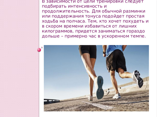 В зависимости от цели тренировки следует подбирать интенсивность и продолжительность. Для обычной разминки или поддержания тонуса подойдет простая ходьба на полчаса. Тем, кто хочет похудеть и в скором времени избавиться от лишних килограммов, придется заниматься гораздо дольше – примерно час в ускоренном темпе. 