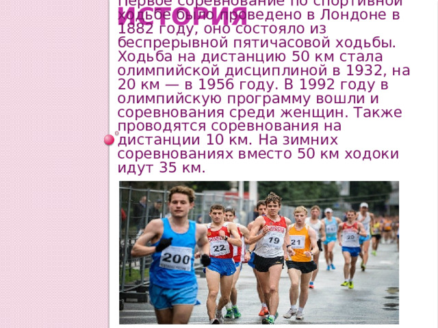 История Первое соревнование по спортивной ходьбе было проведено в Лондоне в 1882 году, оно состояло из беспрерывной пятичасовой ходьбы. Ходьба на дистанцию 50 км стала олимпийской дисциплиной в 1932, на 20 км — в 1956 году. В 1992 году в олимпийскую программу вошли и соревнования среди женщин. Также проводятся соревнования на дистанции 10 км. На зимних соревнованиях вместо 50 км ходоки идут 35 км. 