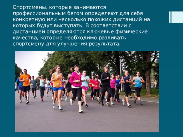 Спортсмены, которые занимаются профессиональным бегом определяют для себя конкретную или несколько похожих дистанций на которых будут выступать. В соответствии с дистанцией определяются ключевые физические качества, которые необходимо развивать спортсмену для улучшения результата. 