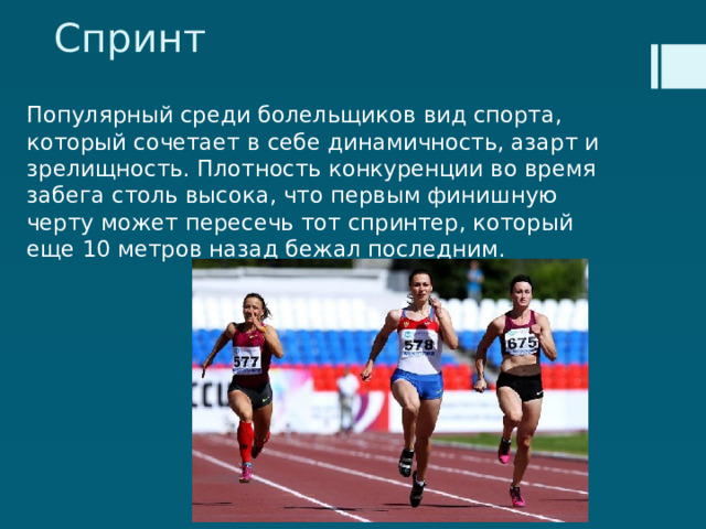 Спринт Популярный среди болельщиков вид спорта, который сочетает в себе динамичность, азарт и зрелищность. Плотность конкуренции во время забега столь высока, что первым финишную черту может пересечь тот спринтер, который еще 10 метров назад бежал последним. 