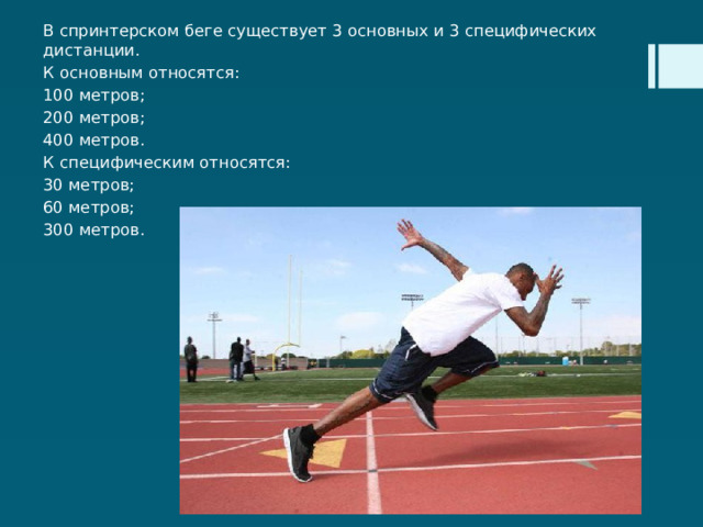 В спринтерском беге существует 3 основных и 3 специфических дистанции. К основным относятся: 100 метров; 200 метров; 400 метров. К специфическим относятся: 30 метров; 60 метров; 300 метров. 