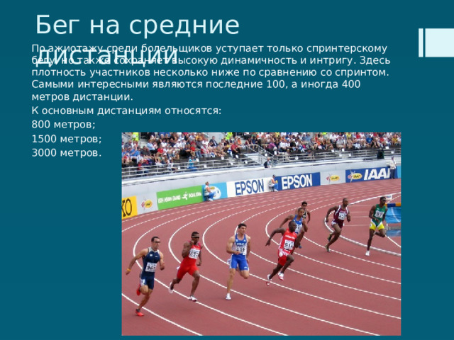 Бег на средние дистанции По ажиотажу среди болельщиков уступает только спринтерскому бегу, но также сохраняет высокую динамичность и интригу. Здесь плотность участников несколько ниже по сравнению со спринтом. Самыми интересными являются последние 100, а иногда 400 метров дистанции. К основным дистанциям относятся: 800 метров; 1500 метров; 3000 метров. 
