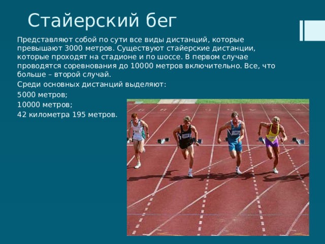 Стайерский бег Представляют собой по сути все виды дистанций, которые превышают 3000 метров. Существуют стайерские дистанции, которые проходят на стадионе и по шоссе. В первом случае проводятся соревнования до 10000 метров включительно. Все, что больше – второй случай. Среди основных дистанций выделяют: 5000 метров; 10000 метров; 42 километра 195 метров. 
