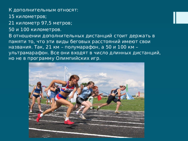 К дополнительным относят: 15 километров; 21 километр 97,5 метров; 50 и 100 километров. В отношении дополнительных дистанций стоит держать в памяти то, что эти виды беговых расстояний имеют свои названия. Так, 21 км – полумарафон, а 50 и 100 км – ультрамарафон. Все они входят в число длинных дистанций, но не в программу Олимпийских игр. 