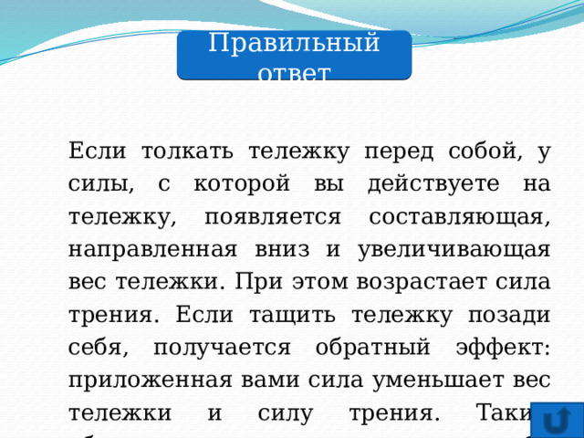 Правильный ответ Если толкать тележку перед собой, у силы, с которой вы действуете на тележку, появляется составляющая, направленная вниз и увеличивающая вес тележки. При этом возрастает сила трения. Если тащить тележку позади себя, получается обратный эффект: приложенная вами сила уменьшает вес тележки и силу трения. Таким образом, тащить тележку позади себя легче. 
