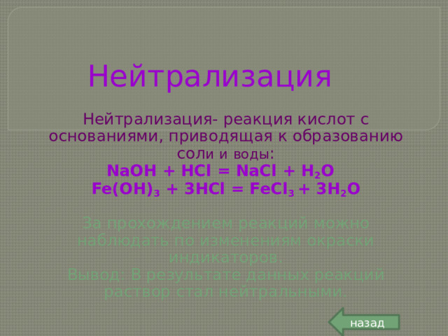 Нейтрализация Нейтрализация- реакция кислот с основаниями, приводящая к образованию сол и  и  воды : NaOH + HCl = NaCl + H 2 O Fe(OH) 3 + 3HCl = FeCl 3 + 3H 2 O  За прохождением реакций можно наблюдать по изменениям окраски индикаторов. Вывод: В результате данных реакций раствор стал нейтральными. назад 