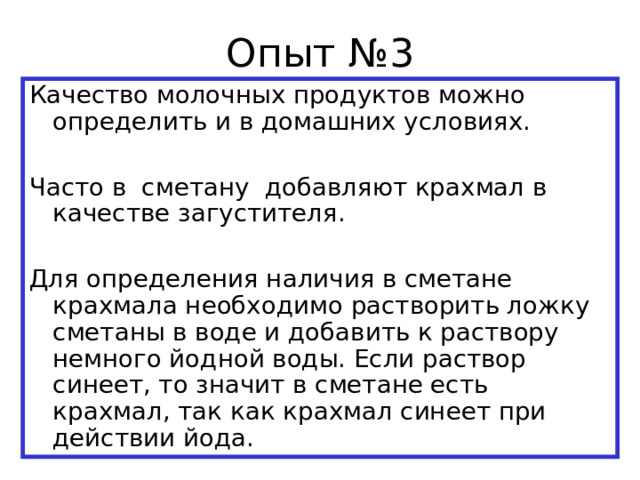 Опыт №3 Качество молочных продуктов можно определить и в домашних условиях. Часто в сметану добавляют крахмал в качестве загустителя. Для определения наличия в сметане крахмала необходимо растворить ложку сметаны в воде и добавить к раствору немного йодной воды. Если раствор синеет, то значит в сметане есть крахмал, так как крахмал синеет при действии йода. 