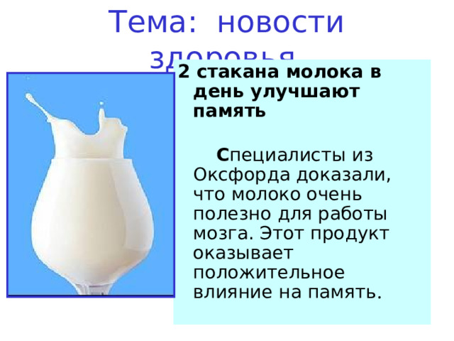 Тема: новости здоровья. 2 стакана молока в день улучшают память     С пециалисты из Оксфорда доказали, что молоко очень полезно для работы мозга. Этот продукт оказывает положительное влияние на память .   