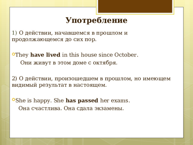 Употребление 1) O действии, начавшемся в прошлом и продолжающемся до сих пор. They have lived in this house since October.  Они живут в этом доме с октября. 2)  О действии, произошедшем в прошлом, но имеющем видимый результат в настоящем. She is happy. She has passed her exams.  Она счастлива. Она сдала экзамены. 
