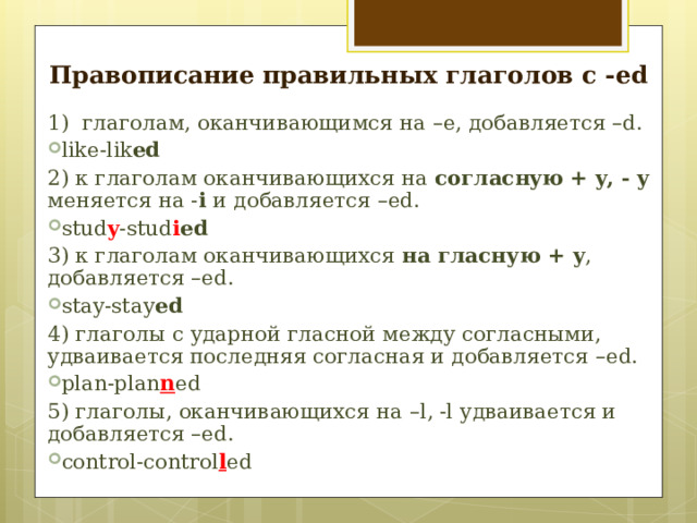 Правописание правильных глаголов с - ed 1) глаголам, оканчивающимся на –e , добавляется – d. like-lik ed 2) к глаголам оканчивающихся на согласн y ю + y, - y меняется на - i  и добавляется – ed. stud y -stud i ed 3) к глаголам оканчивающихся на  гласную + y , добавляется –ed. stay-stay ed 4) глаголы с ударной гласной между согласными, удваивается последняя согласная и добавляется – ed. plan-plan n ed 5) глаголы, оканчивающихся на – l, -l удваивается и добавляется – ed. control-control l ed       