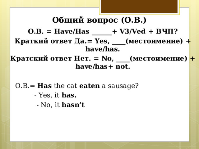 Общий вопрос (О.В.) О.В. = Have/Has ______ + V3/Ved + ВЧП? Краткий ответ Да.= Yes, ____( местоимение) + have/has. Кратский ответ Нет. = No, ____( местоимение) + have/has+ not.   О.В.=  Has the cat eaten a sausage ?  - Yes, it has.  - No, it hasn’t 