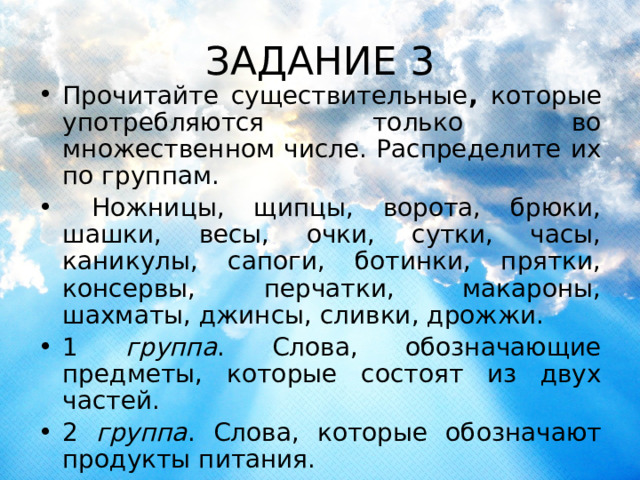 ЗАДАНИЕ 3 Прочитайте существительные , которые употребляются только во множественном числе. Распределите их по группам.  Ножницы, щипцы, ворота, брюки, шашки, весы, очки, сутки, часы, каникулы, сапоги, ботинки, прятки, консервы, перчатки, макароны, шахматы, джинсы, сливки, дрожжи. 1 группа . Слова, обозначающие предметы, которые состоят из двух частей. 2 группа . Слова, которые обозначают продукты питания. 3 группа. Слова, которые обозначают отрезок времени 4 группа. Слова, которые обозначают игры. 