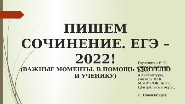  ПИШЕМ СОЧИНЕНИЕ. ЕГЭ – 2022!  (ВАЖНЫЕ МОМЕНТЫ. В ПОМОЩЬ УЧИТЕЛЮ И УЧЕНИКУ)    Буряченко Е.Ю. учитель русского языка  и литературы,  учитель ВКК  МБОУ СОШ № 29,  Центральный округ,  г . Новосибирск   