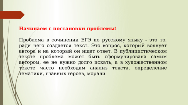 Начинаем с постановки проблемы! Проблема в сочинении ЕГЭ по русскому языку - это то, ради чего создается текст. Это вопрос, который волнует автора и на который он ищет ответ. В публицистическом тексте проблема может быть сформулирована самим автором, ее не нужно долго искать, а в художественном тексте часто необходим анализ текста, определение тематики, главных героев, морали 