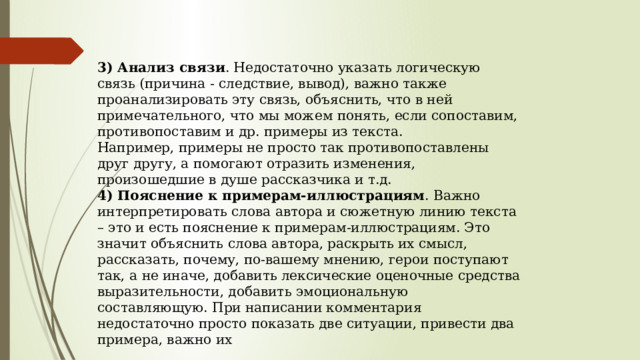 3) Анализ связи . Недостаточно указать логическую связь (причина - следствие, вывод), важно также проанализировать эту связь, объяснить, что в ней примечательного, что мы можем понять, если сопоставим, противопоставим и др. примеры из текста.  Например, примеры не просто так противопоставлены друг другу, а помогают отразить изменения, произошедшие в душе рассказчика и т.д.  4) Пояснение к примерам-иллюстрациям . Важно интерпретировать слова автора и сюжетную линию текста – это и есть пояснение к примерам-иллюстрациям. Это значит объяснить слова автора, раскрыть их смысл, рассказать, почему, по-вашему мнению, герои поступают так, а не иначе, добавить лексические оценочные средства выразительности, добавить эмоциональную составляющую. При написании комментария недостаточно просто показать две ситуации, привести два примера, важно их 