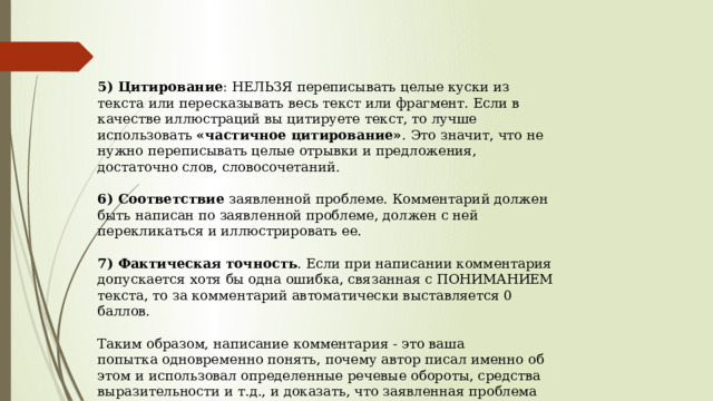   5) Цитирование : НЕЛЬЗЯ переписывать целые куски из текста или пересказывать весь текст или фрагмент. Если в качестве иллюстраций вы цитируете текст, то лучше использовать  «частичное цитирование» . Это значит, что не нужно переписывать целые отрывки и предложения, достаточно слов, словосочетаний.   6) Соответствие  заявленной проблеме. Комментарий должен быть написан по заявленной проблеме, должен с ней перекликаться и иллюстрировать ее.    7) Фактическая точность . Если при написании комментария допускается хотя бы одна ошибка, связанная с ПОНИМАНИЕМ текста, то за комментарий автоматически выставляется 0 баллов.   Таким образом, написание комментария - это ваша попытка одновременно понять, почему автор писал именно об этом и использовал определенные речевые обороты, средства выразительности и т.д., и доказать, что заявленная проблема действительно присутствует в тексте.  