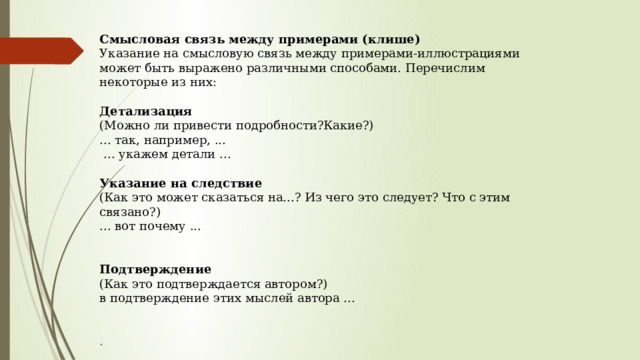 Смысловая связь между примерами (клише) Указание на смысловую связь между примерами-иллюстрациями может быть выражено различными способами. Перечислим некоторые из них:   Детализация    (Можно ли привести подробности?Какие?)  ... так, например, ...   ... укажем детали ...   Указание на следствие  (Как это может сказаться на...? Из чего это следует? Что с этим связано?)  ... вот почему ...    Подтверждение  (Как это подтверждается автором?)  в подтверждение этих мыслей автора ...    . 