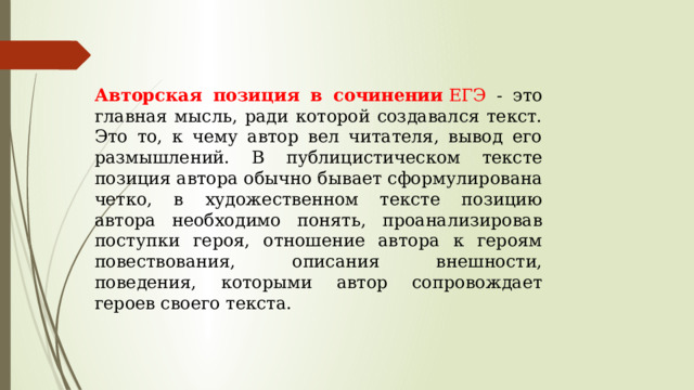 Авторская позиция в сочинении  ЕГЭ - это главная мысль, ради которой создавался текст. Это то, к чему автор вел читателя, вывод его размышлений. В публицистическом тексте позиция автора обычно бывает сформулирована четко, в художественном тексте позицию автора необходимо понять, проанализировав поступки героя, отношение автора к героям повествования, описания внешности, поведения, которыми автор сопровождает героев своего текста. 