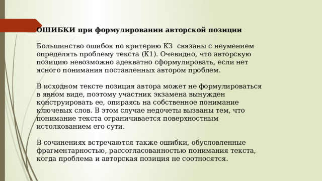 ОШИБКИ при формулировании авторской позиции  Большинство ошибок по критерию КЗ  связаны с неумением определять проблему текста (К1). Очевидно, что авторскую позицию невозможно адекватно сформулировать, если нет ясного понимания поставленных автором проблем.   В исходном тексте позиция автора может не формулироваться в явном виде, поэтому участник экзамена вынужден конструировать ее, опираясь на собственное понимание ключевых слов. В этом случае недочеты вызваны тем, что понимание текста ограничивается поверхностным истолкованием его сути.   В сочинениях встречаются также ошибки, обусловленные фрагментарностью, рассогласованностью понимания текста, когда проблема и авторская позиция не соотносятся.   