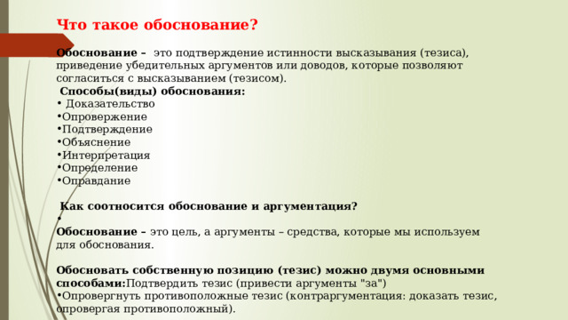 Что такое обоснование?   Обоснование –   это подтверждение истинности высказывания (тезиса), приведение убедительных аргументов или доводов, которые позволяют согласиться с высказыванием (тезисом).    Способы(виды) обоснования:    Доказательство Опровержение Подтверждение Объяснение Интерпретация Определение Оправдание     Как соотносится обоснование и аргументация?  Обоснование –  это цель, а аргументы – средства, которые мы используем для обоснования.    Обосновать собственную позицию (тезис) можно двумя основными способами: Подтвердить тезис (привести аргументы 
