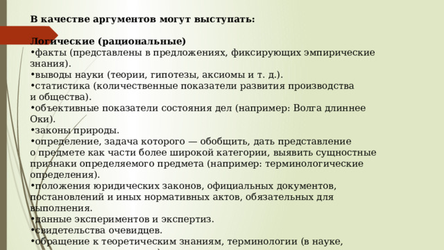 В качестве аргументов могут выступать:        Логические (рациональные) факты (представлены в предложениях, фиксирующих эмпирические знания). выводы науки (теории, гипотезы, аксиомы и т. д.). статистика (количественные показатели развития производства и общества). объективные показатели состояния дел (например: Волга длиннее Оки). законы природы. определение, задача которого — обобщить, дать представление о предмете как части более широкой категории, выявить сущностные признаки определяемого предмета (например: терминологические определения). положения юридических законов, официальных документов, постановлений и иных нормативных актов, обязательных для выполнения. данные экспериментов и экспертиз. свидетельства очевидцев. обращение к теоретическим знаниям, терминологии (в науке, искусстве, культуре и т.д.)  обращение к логике (индукция, дедукция) опыт (личный, конкретный, общечеловеческий, исторический, научный эксперимент, исследования и т.д.) 