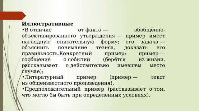 Иллюстративные В отличие от факта — обобщённо-объективированного утверждения — пример имеет наглядную описательную форму; его задача — объяснить понимание тезиса, доказать его правильность.Конкретный пример: пример — сообщение о событии (берётся из жизни, рассказывает о действительно имевшем место случае); Литературный пример (пример — текст из общеизвестного произведения). Предположительный пример (рассказывает о том, что могло бы быть при определённых условиях). 