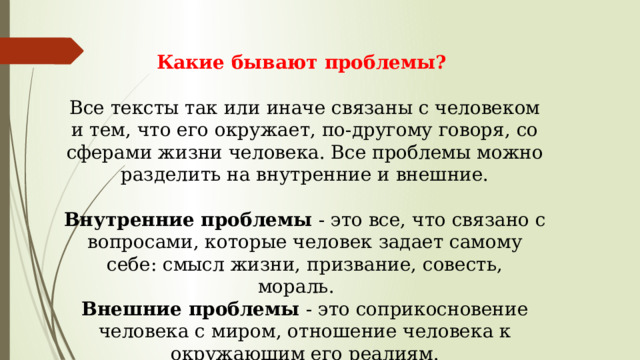 Какие бывают проблемы?   Все тексты так или иначе связаны с человеком и тем, что его окружает, по-другому говоря, со сферами жизни человека. Все проблемы можно разделить на внутренние и внешние.   Внутренние проблемы  - это все, что связано с вопросами, которые человек задает самому себе: смысл жизни, призвание, совесть, мораль.     Внешние проблемы  - это соприкосновение человека с миром, отношение человека к окружающим его реалиям.   