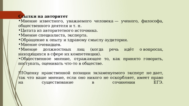 Ссылки на авторитет Мнение известного, уважаемого человека — ученого, философа, общественного деятеля и т. п. Цитата из авторитетного источника. Мнение специалиста, эксперта. Обращение к опыту и здравому смыслу аудитории. Мнение очевидцев. Мнение должностных лиц (когда речь идёт о вопросах, находящихся в сфере их компетенции). Общественное мнение, отражающее то, как принято говорить, поступать, оценивать что-то в обществе.  !!! Оценку нравственной позиции экзаменуемого эксперт не дает, так что ваше мнение, если оно никого не оскорбляет, имеет право на существование в сочинении ЕГЭ.   
