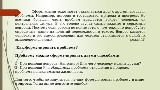  Сферы жизни тоже могут сталкиваться друг с другом, создавая проблемы. Например, история и государство, природа и прогресс. Но все-таки большая часть проблем вращается вокруг человека, он центральная фигура. В его голове звучат самые важные и серьезные вопросы. Поэтому если совсем не понимаете, о чем текст, то попробуйте определить, какие из понятий пересекаются в тексте. Вопрос касается человека и его самоопределения или человек сталкивается с одной их вышеперечисленных реалий?     Как формулировать проблему?  Проблему можно сформулировать двумя способами:   1) При помощи вопроса. Например: Для чего человеку нужны друзья?  2) При помощи Р.п. Например: проблема отношения к природе, проблема поиска смысла жизни и т.д.   Для того, чтобы не запутаться, лучше формулировать проблему  в виде вопроса . Тогда вы не допустите ошибок. 