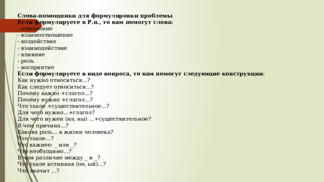 Слова-помощники для формулировки проблемы Если формулируете в Р.п., то вам помогут слова:  - отношение  - взаимоотношение  - воздействие  - взаимодействие  - влияние  - роль  - восприятие  Если формулируете в виде вопроса, то вам помогут следующие конструкции :  Как нужно относиться...?  Как следует относиться...?  Почему важно +глагол...?  Почему нужно +глагол...?  Что такое +существительное...?  Для чего нужно...+глагол?  Для чего нужен (на, ны) ...+существительное?  В чем причина...?  Какова роль... в жизни человека?  Что такое...?  Что важнее: _ или _?  Что необходимо...?  В чем различие между _ и _?  Что такое истинная (ое, ый)...?  Что значит ...? 