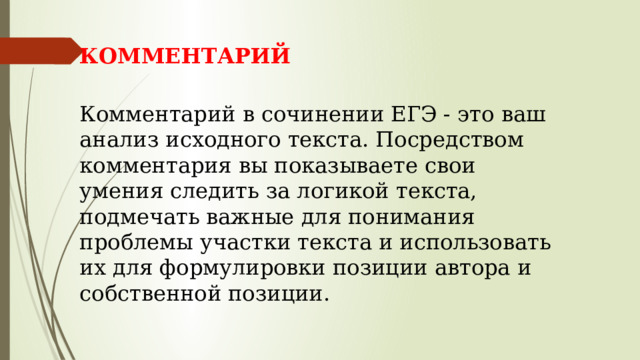 КОММЕНТАРИЙ  Комментарий в сочинении ЕГЭ - это ваш анализ исходного текста. Посредством комментария вы показываете свои умения следить за логикой текста, подмечать важные для понимания проблемы участки текста и использовать их для формулировки позиции автора и собственной позиции.   