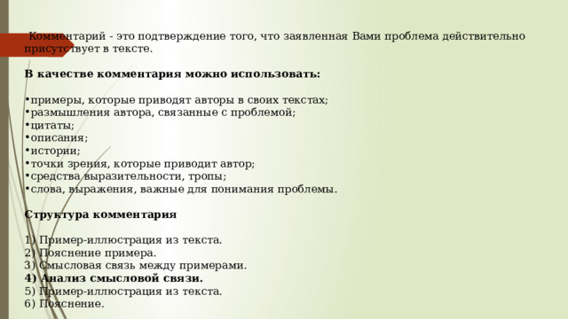   Комментарий - это подтверждение того, что заявленная Вами проблема действительно присутствует в тексте.   В качестве комментария можно использовать:      примеры, которые приводят авторы в своих текстах;  размышления автора, связанные с проблемой; цитаты;  описания;  истории;  точки зрения, которые приводит автор; средства выразительности, тропы; слова, выражения, важные для понимания проблемы.   Структура комментария  1) Пример-иллюстрация из текста.  2) Пояснение примера.  3) Смысловая связь между примерами.   4) Анализ смысловой связи.  5) Пример-иллюстрация из текста.  6) Пояснение.  