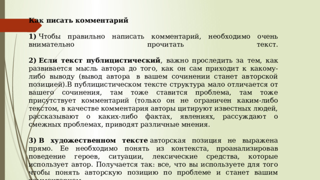 Как писать комментарий  1)  Чтобы правильно написать комментарий, необходимо очень внимательно прочитать текст.   2)   Если текст публицистический , важно проследить за тем, как развивается мысль автора до того, как он сам приходит к какому-либо выводу (вывод автора  в вашем сочинении станет авторской позицией).В публицистическом тексте структура мало отличается от вашего сочинения, там тоже ставится проблема, там тоже присутствует комментарий (только он не ограничен каким-либо текстом, в качестве комментария авторы цитируют известных людей, рассказывают о каких-либо фактах, явлениях, рассуждают о смежных проблемах, приводят различные мнения.  3)   В художественном тексте  авторская позиция не выражена прямо. Ее необходимо понять из контекста, проанализировав поведение героев, ситуации, лексические средства, которые использует автор. Получается так: все, что вы используете для того чтобы понять авторскую позицию по проблеме и станет вашим комментарием. 