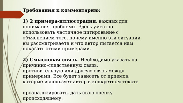 Требования к комментарию:  1) 2 примера-иллюстрации , важных для понимания проблемы. Здесь уместно использовать частичное цитирование с объяснением того, почему именно эти ситуации вы рассматриваете и что автор пытается нам показать этими примерами.     2) Смысловая связь . Необходимо указать на причинно-следственную связь, противительную или другую связь между примерами. Все будет зависеть от приемов, которые использует автор в конкретном тексте.   проанализировать, дать свою оценку происходящему. 