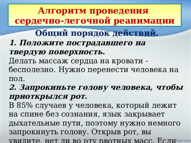 Алгоритм проведения сердечно-легочной реанимации Общий порядок действий. 1. Положите пострадавшего на твердую поверхность.   Делать массаж сердца на кровати - бесполезно. Нужно перенести человека на пол. 2. Запрокиньте голову человека, чтобы приоткрылся рот. В 85% случаев у человека, который лежит на спине без сознания, язык закрывает дыхательные пути, поэтому нужно немного запрокинуть голову. Открыв рот, вы увидите, нет ли во рту рвотных масс. Если есть - их нужно вытащить, обернув свои пальцы марлей. 