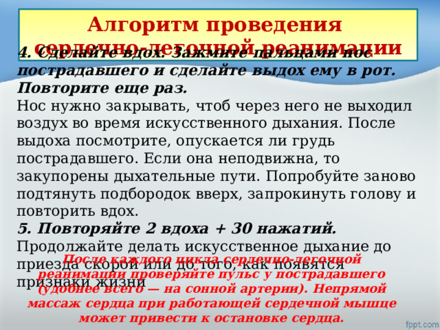 Алгоритм проведения сердечно-легочной реанимации 4. Сделайте вдох. Зажмите пальцами нос пострадавшего и сделайте выдох ему в рот. Повторите еще раз.  Нос нужно закрывать, чтоб через него не выходил воздух во время искусственного дыхания. После выдоха посмотрите, опускается ли грудь пострадавшего. Если она неподвижна, то закупорены дыхательные пути. Попробуйте заново подтянуть подбородок вверх, запрокинуть голову и повторить вдох.  5. Повторяйте 2 вдоха + 30 нажатий. Продолжайте делать искусственное дыхание до приезда скорой или до того, как появятся признаки жизни После каждого цикла сердечно-легочной реанимации проверяйте пульс у пострадавшего (удобнее всего — на сонной артерии). Непря­мой массаж сердца при работающей сердечной мышце может при­вести к остановке сердца. 