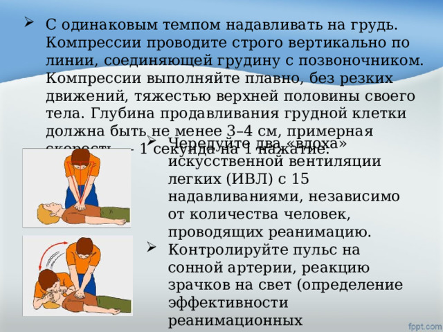 С одинаковым темпом надавливать на грудь. Компрессии проводите строго вертикально по линии, соединяющей грудину с позвоночником. Компрессии выполняйте плавно, без резких движений, тяжестью верхней половины своего тела. Глубина продавливания грудной клетки должна быть не менее 3–4 см, примерная скорость — 1 секунда на 1 нажатие. Чередуйте два «вдоха» искусственной вентиляции легких (ИВЛ) с 15 надавливаниями, независимо от количества человек, проводящих реанимацию. Контролируйте пульс на сонной артерии, реакцию зрачков на свет (определение эффективности реанимационных мероприятий). 