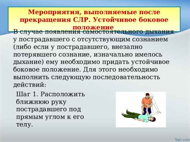 В случае появления самостоятельного дыхания у пострадавшего с отсутствующим сознанием (либо если у пострадавшего, внезапно потерявшего сознание, изначально имелось дыхание) ему необходимо придать устойчивое боковое положение. Для этого необходимо выполнить следующую последовательность действий: Мероприятия, выполняемые после прекращения СЛР. Устойчивое боковое положение Шаг 1. Расположить ближнюю руку пострадавшего под прямым углом к его телу. 