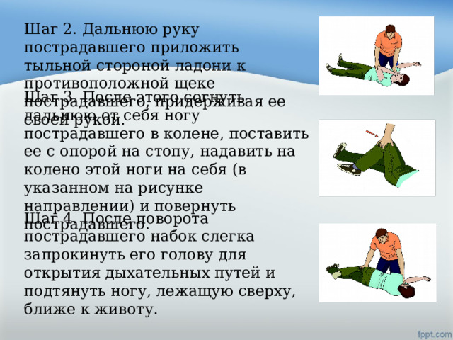 Шаг 2. Дальнюю руку пострадавшего приложить тыльной стороной ладони к противоположной щеке пострадавшего, придерживая ее своей рукой. Шаг 3. После этого согнуть дальнюю от себя ногу пострадавшего в колене, поставить ее с опорой на стопу, надавить на колено этой ноги на себя (в указанном на рисунке направлении) и повернуть пострадавшего. Шаг 4. После поворота пострадавшего набок слегка запрокинуть его голову для открытия дыхательных путей и подтянуть ногу, лежащую сверху, ближе к животу. 