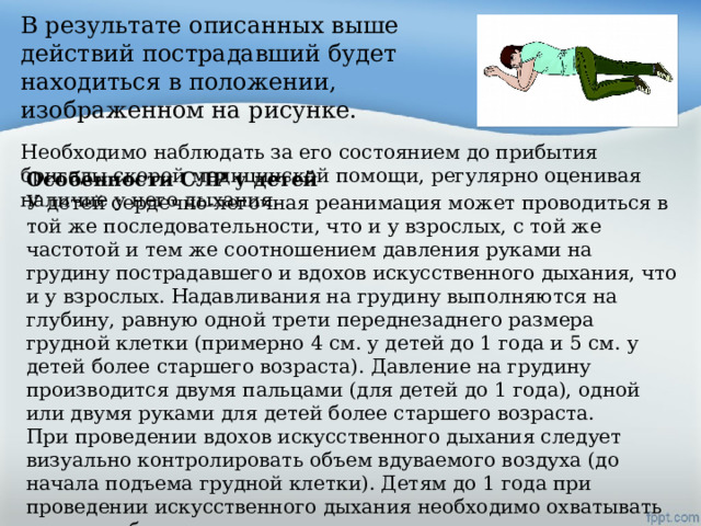 В результате описанных выше действий пострадавший будет находиться в положении, изображенном на рисунке. Необходимо наблюдать за его состоянием до прибытия бригады скорой медицинской помощи, регулярно оценивая наличие у него дыхания. Особенности СЛР у детей У детей сердечно-легочная реанимация может проводиться в той же последовательности, что и у взрослых, с той же частотой и тем же соотношением давления руками на грудину пострадавшего и вдохов искусственного дыхания, что и у взрослых. Надавливания на грудину выполняются на глубину, равную одной трети переднезаднего размера грудной клетки (примерно 4 см. у детей до 1 года и 5 см. у детей более старшего возраста). Давление на грудину производится двумя пальцами (для детей до 1 года), одной или двумя руками для детей более старшего возраста. При проведении вдохов искусственного дыхания следует визуально контролировать объем вдуваемого воздуха (до начала подъема грудной клетки). Детям до 1 года при проведении искусственного дыхания необходимо охватывать своими губами рот и нос одновременно. 