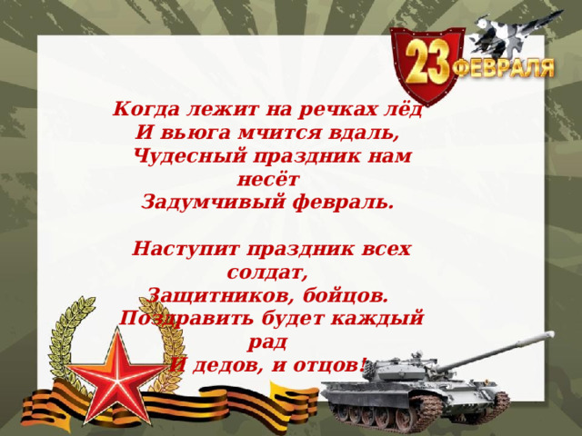   Когда лежит на речках лёд   И вьюга мчится вдаль,   Чудесный праздник нам несёт   Задумчивый февраль.    Наступит праздник всех солдат,   Защитников, бойцов.   Поздравить будет каждый рад   И дедов, и отцов!  