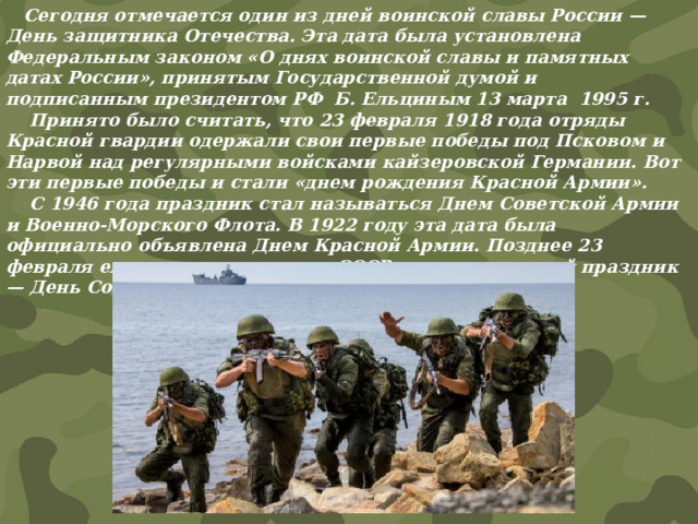  Сегодня отмечается один из дней воинской славы России — День защитника Отечества. Эта дата была установлена Федеральным законом «О днях воинской славы и памятных датах России», принятым Государственной думой и подписанным президентом РФ Б. Ельциным 13 марта 1995 г.  Принято было считать, что 23 февраля 1918 года отряды Красной гвардии одержали свои первые победы под Псковом и Нарвой над регулярными войсками кайзеровской Германии. Вот эти первые победы и стали «днем рождения Красной Армии».  С 1946 года праздник стал называться Днем Советской Армии и Военно-Морского Флота. В 1922 году эта дата была официально объявлена Днем Красной Армии. Позднее 23 февраля ежегодно отмечался в СССР как всенародный праздник — День Советской Армии и Военно-Морского Флота.    