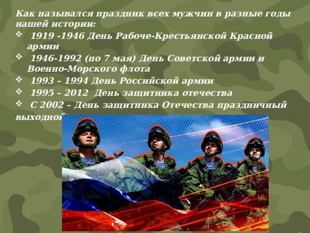 Как назывался праздник всех мужчин в разные годы нашей истории:   1919 -1946 День Рабоче-Крестьянской Красной армии   1946-1992 (по 7 мая) День Советской армии и Военно-Морского флота   1993 – 1994 День Российской армии   1995 – 2012  День защитника отечества   С 2002 – День защитника Отечества праздничный выходной  день   